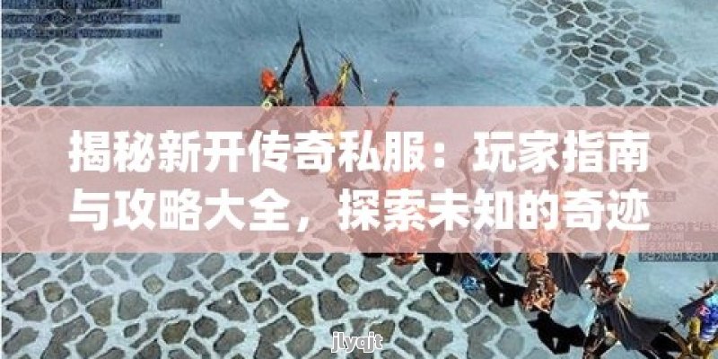 揭秘新开传奇私服：玩家指南与攻略大全，探索未知的奇迹之旅！ - 