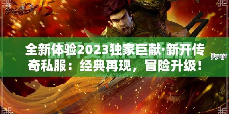 全新体验2023独家巨献·新开传奇私服：经典再现，冒险升级！ - 