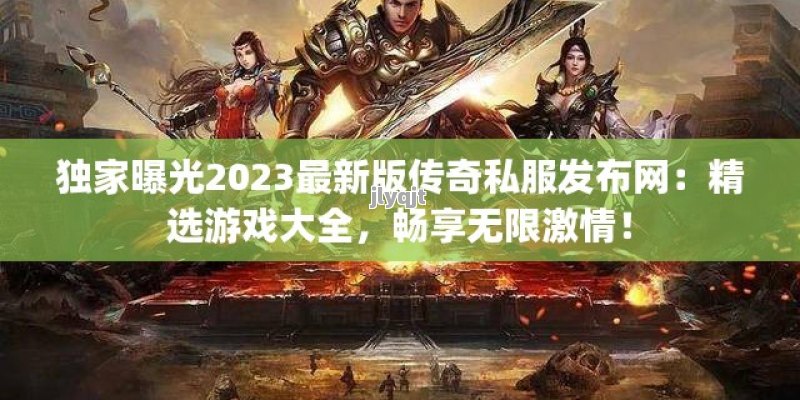 独家曝光2023最新版传奇私服发布网：精选游戏大全，畅享无限激情！ - 