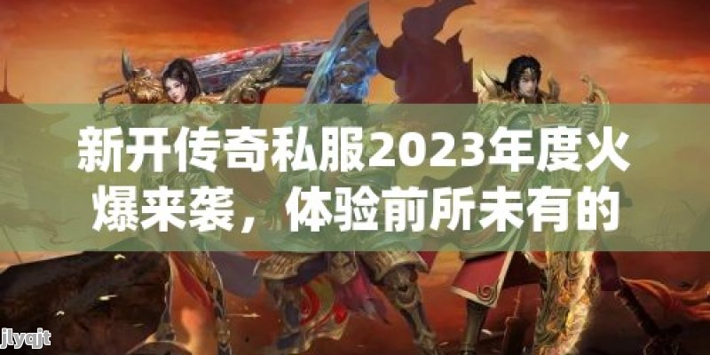 新开传奇私服2023年度火爆来袭，体验前所未有的战斗快感！ - 